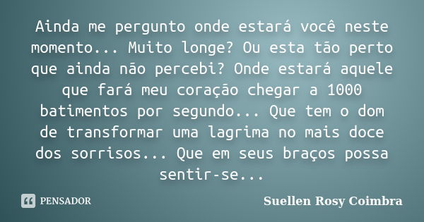 Ainda me pergunto onde estará você neste momento... Muito longe? Ou esta tão perto que ainda não percebi? Onde estará aquele que fará meu coração chegar a 1000 ... Frase de Suellen Rosy Coimbra.