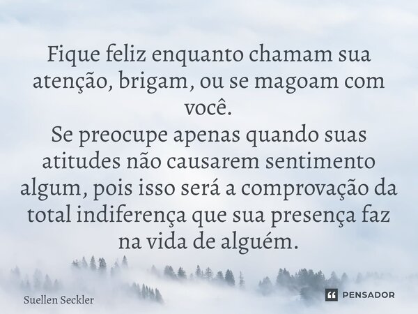 Fique feliz enquanto chamam sua atenção, brigam, ou se magoam com você. Se preocupe apenas quando suas atitudes não causarem sentimento algum, pois isso será a... Frase de Suellen Seckler.