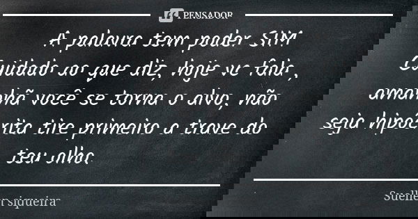A palavra tem poder SIM Cuidado ao que diz, hoje vc fala , amanhã você se torna o alvo, não seja hipócrita tire primeiro a trave do teu olho.... Frase de Suellen siqueira.