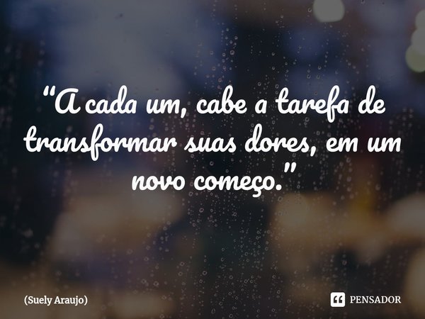 ⁠“A cada um, cabe a tarefa de transformar suas dores, em um novo começo.”... Frase de Suely Araujo.