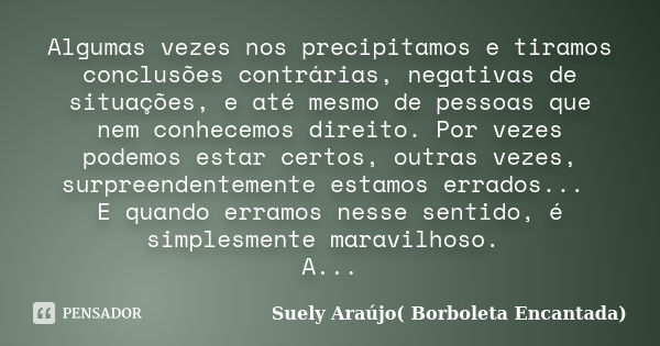 Algumas vezes nos precipitamos e tiramos conclusões contrárias, negativas de situações, e até mesmo de pessoas que nem conhecemos direito. Por vezes podemos est... Frase de Suely Araújo( Borboleta Encantada).