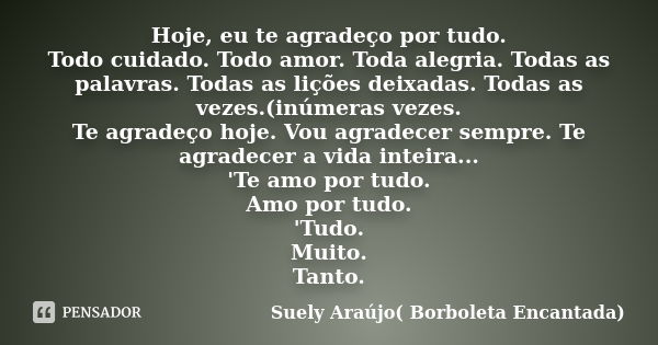 Hoje, eu te agradeço por tudo. Todo cuidado. Todo amor. Toda alegria. Todas as palavras. Todas as lições deixadas. Todas as vezes.(inúmeras vezes. Te agradeço h... Frase de Suely Araújo( Borboleta Encantada).