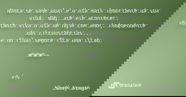 Nunca se sabe qual é o dia mais importante da sua vida. Não, até ele acontecer. Portanto viva o dia de hoje com amor, independente das circunstâncias... e no fi... Frase de Suely Araujo..