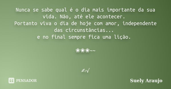 Nunca se sabe qual é o dia mais importante da sua vida. Não, até ele acontecer. Portanto viva o dia de hoje com amor, independente das circunstâncias... e no fi... Frase de Suely Araujo..