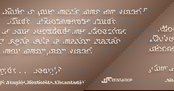 Sabe o que mais amo em você? Tudo. Exatamente tudo. Mas a sua verdade me fascina. Talvez seja ela a maior razão desse meu amor por você. (um anjo... seu!)... Frase de Suely Araújo( Borboleta Encantada).
