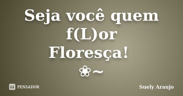 Seja você quem f(L)or Floresça! ❀~... Frase de Suely Araujo..