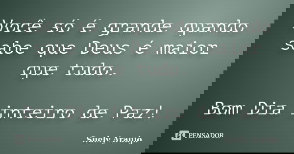 Você só é grande quando sabe que Deus é maior que tudo. Bom Dia inteiro de Paz!... Frase de Suely Araujo.