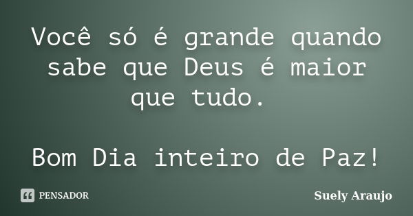 Você só é grande quando sabe que Deus é maior que tudo. Bom Dia inteiro de Paz!... Frase de Suely Araujo.