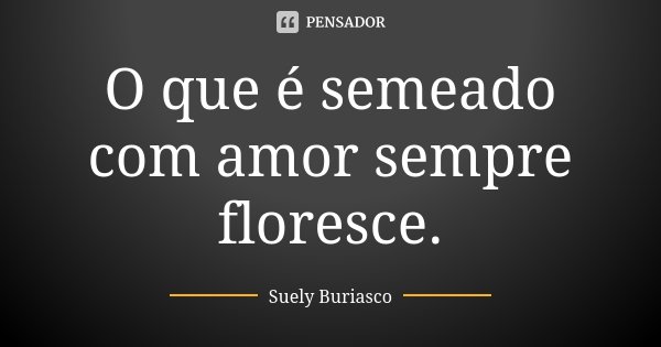 O que é semeado com amor sempre floresce.... Frase de Suely Buriasco.