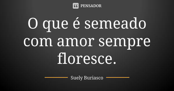 O que é semeado com amor sempre floresce.... Frase de Suely Buriasco.