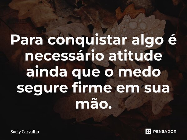 Para conquistar algo é necessário atitude ainda que o medo segure firme em sua mão.... Frase de Suely Carvalho.