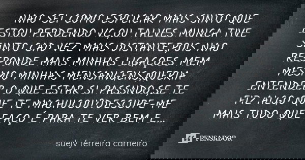 NAO SEI COMO ESPLICAR MAIS SINTO QUE ESTOU PERDENDO VC,OU TALVES MUNCA TIVE SINTO CAD VEZ MAIS DISTANTE,POIS NAO RESPONDE MAIS MINHAS LIGAÇOES MEM MESMO MINHAS ... Frase de SUELY FERREIRA CARNEIRO.