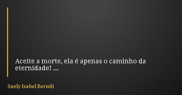 Aceite a morte, ela é apenas o caminho da eternidade!... Frase de Suely Isabel Berudi.