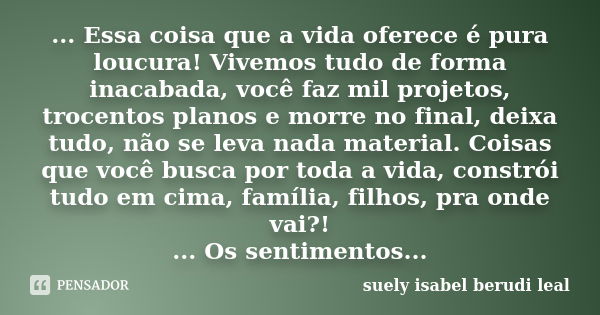 ... Essa coisa que a vida oferece é pura loucura! Vivemos tudo de forma inacabada, você faz mil projetos, trocentos planos e morre no final, deixa tudo, não se ... Frase de suely isabel berudi leal.