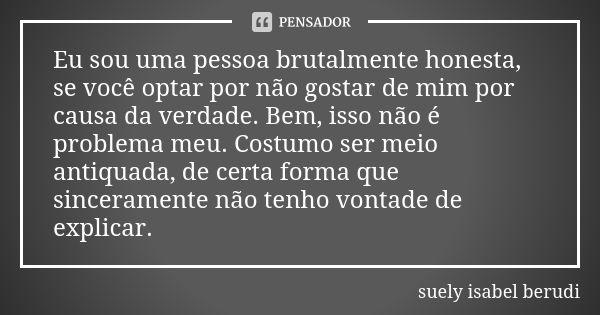 Eu sou uma pessoa brutalmente honesta, se você optar por não gostar de mim por causa da verdade. Bem, isso não é problema meu. Costumo ser meio antiquada, de ce... Frase de Suely Isabel Berudi.