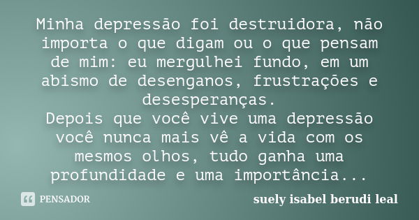 Minha depressão foi destruidora, não importa o que digam ou o que pensam de mim: eu mergulhei fundo, em um abismo de desenganos, frustrações e desesperanças. De... Frase de suely isabel berudi leal.