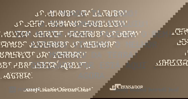 O MUNDO TÁ LINDO! O SER HUMANO EVOLUIU! TEM MUITA GENTE FAZENDO O BEM! ESTAMOS VIVENDO O MELHOR MOMENTO DA TERRA! OBRIGADO POR ESTÁ AQUI , AGORA.... Frase de SUELY ISABEL BERUDI LEAL.
