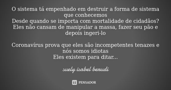 O sistema tá empenhado em destruir a forma de sistema que conhecemos
Desde quando se importa com mortalidade de cidadãos?
Eles não cansam de manipular a massa, ... Frase de Suely Isabel Berudi.