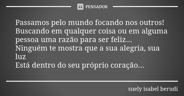 Passamos pelo mundo focando nos outros! Buscando em qualquer coisa ou em alguma pessoa uma razão para ser feliz... Ninguém te mostra que a sua alegria, sua luz ... Frase de Suely Isabel Berudi.