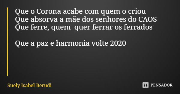Que o Corona acabe com quem o criou
Que absorva a mãe dos senhores do CAOS
Que ferre, quem quer ferrar os ferrados Que a paz e harmonia volte 2020... Frase de Suely Isabel Berudi.