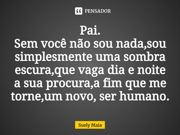 ⁠Pai.
Sem você não sou nada,sou simplesmente uma sombra escura,que vaga dia e noite a sua procura,a fim que me torne,um novo, ser humano.... Frase de Suely maia.