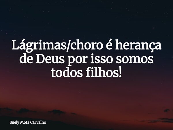 Lágrimas/choro é herança de Deus por isso somos todos filhos!... Frase de Suely Mota Carvalho.