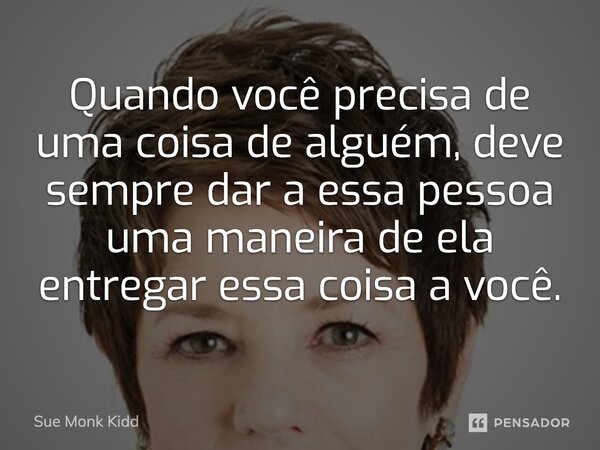 ⁠Quando você precisa de uma coisa de alguém, deve sempre dar a essa pessoa uma maneira de ela entregar essa coisa a você.... Frase de Sue Monk Kidd.