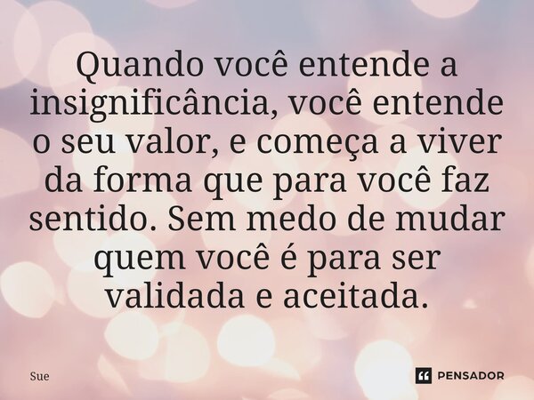 ⁠Quando você entende a insignificância, você entende o seu valor, e começa a viver da forma que para você faz sentido. Sem medo de mudar quem você é para ser va... Frase de Sue.