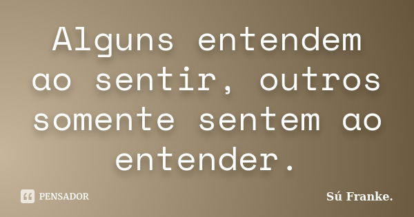 Alguns entendem ao sentir, outros somente sentem ao entender.... Frase de Su Franke.