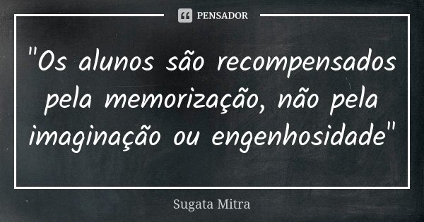 "Os alunos são recompensados ​​pela memorização, não pela imaginação ou engenhosidade"... Frase de Sugata Mitra.
