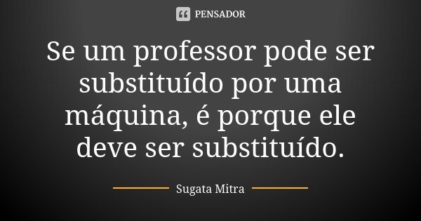 Se um professor pode ser substituído por uma máquina, é porque ele deve ser substituído.... Frase de Sugata Mitra.
