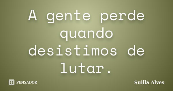 A gente perde quando desistimos de lutar.... Frase de Suilla Alves.