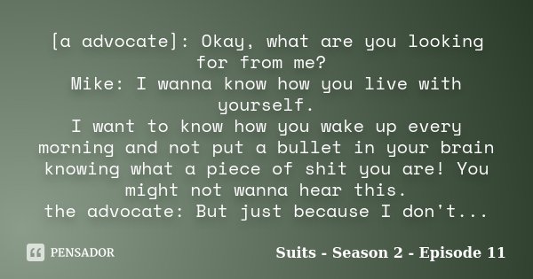 [a advocate]: Okay, what are you looking for from me? Mike: I wanna know how you live with yourself. I want to know how you wake up every morning and not put a ... Frase de Suits - Season 2 - Episode 11.