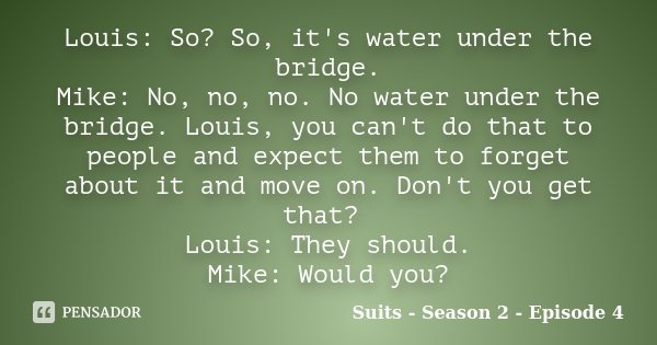 Louis: So? So, it's water under the bridge. Mike: No, no, no. No water under the bridge. Louis, you can't do that to people and expect them to forget about it a... Frase de Suits - Season 2 - Episode 4.