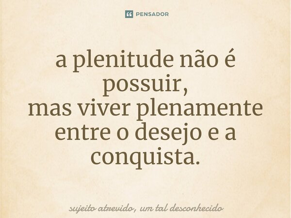 ⁠a plenitude não é possuir, mas viver plenamente entre o desejo e a conquista.... Frase de sujeito atrevido, um tal desconhecido.