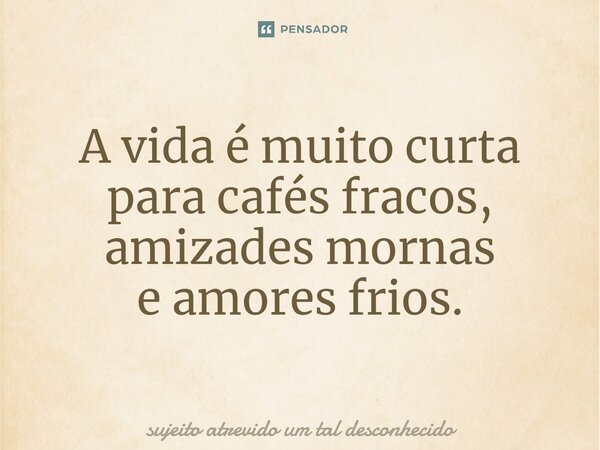 A vida é muito curta para cafés fracos, amizades mornas e amores frios.... Frase de sujeito atrevido um tal desconhecido.