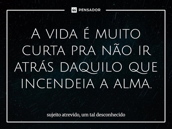⁠A vida é muito curta pra não ir atrás daquilo que incendeia a alma.... Frase de sujeito atrevido, um tal desconhecido.
