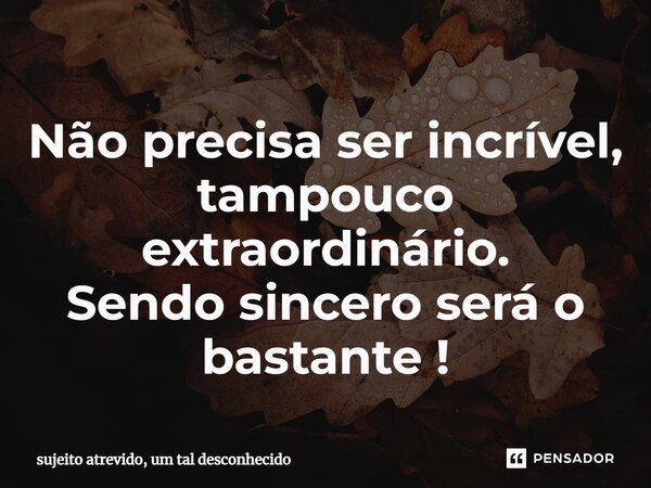 Não precisa ser incrível, tampouco extraordinário. Sendo sincero será o bastante !... Frase de sujeito atrevido, um tal desconhecido.