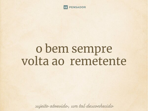 ⁠o bem sempre volta ao remetente... Frase de sujeito atrevido, um tal desconhecido.