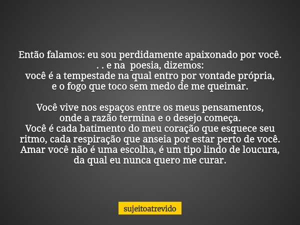 Então falamos: eu sou perdidamente apaixonado por você. . . e na poesia, dizemos: você é a tempestade na qual entro por vontade própria, e o fogo que toco sem m... Frase de sujeitoatrevido.