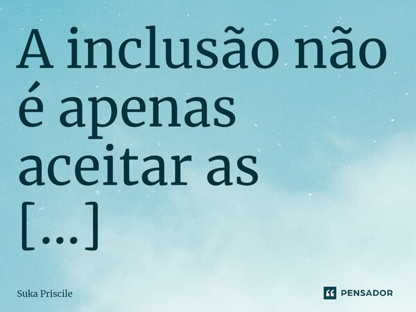 ⁠A inclusão não é apenas aceitar as diferenças, mas celebrá-las, pois é nelas que encontramos a verdadeira riqueza da diversidade!... Frase de Suka Priscile.