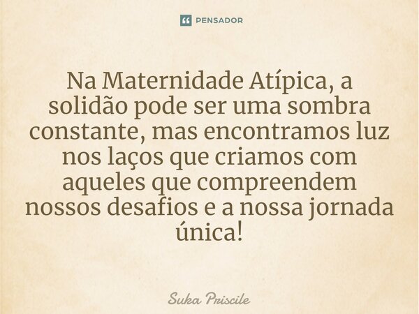 Na Maternidade Atípica, a solidão pode ser uma sombra constante, mas encontramos luz nos laços que criamos com aqueles que compreendem nossos desafios e a nossa... Frase de Suka Priscile.