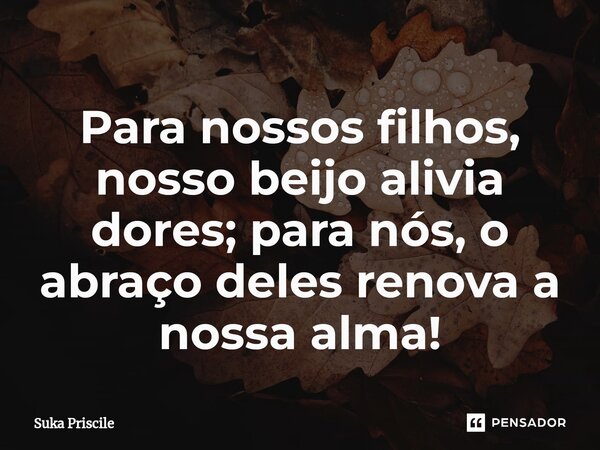 ⁠Para nossos filhos, nosso beijo alivia dores; para nós, o abraço deles renova a nossa alma!... Frase de Suka Priscile.