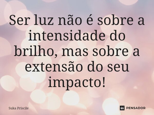 ⁠Ser luz não é sobre a intensidade do brilho, mas sobre a extensão do seu impacto!... Frase de Suka Priscile.