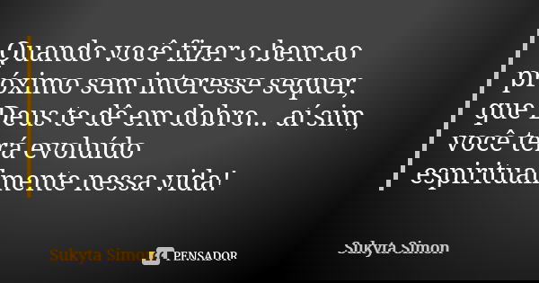 Quando você fizer o bem ao próximo sem interesse sequer, que Deus te dê em dobro... aí sim, você terá evoluído espiritualmente nessa vida!... Frase de Sukyta Simon.