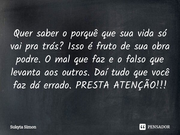 Quer saber o porquê que sua vida só vai pra trás? Isso é fruto de sua obra podre. O mal que faz e o falso que levanta aos outros. Daí tudo que você faz dá errad... Frase de Sukyta Simon.