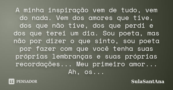 A minha inspiração vem de tudo, vem do nada. Vem dos amores que tive, dos que não tive, dos que perdi e dos que terei um dia. Sou poeta, mas não por dizer o que... Frase de SulaSantAna.