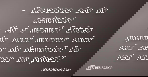 - Caveiras são do demônio! - Ah é mesmo? Então quando você morrer você vai ser do demônio? Ou vai virar um pônei?... Frase de SulaSantAna.