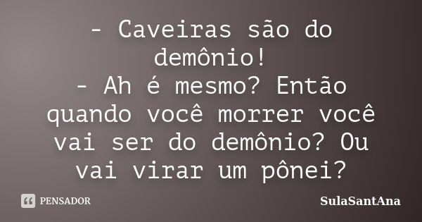 - Caveiras são do demônio! - Ah é mesmo? Então quando você morrer você vai ser do demônio? Ou vai virar um pônei?... Frase de SulaSantAna.