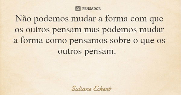 Não podemos mudar a forma com que os outros pensam mas podemos mudar a forma como pensamos sobre o que os outros pensam.... Frase de Suliane Eckert.